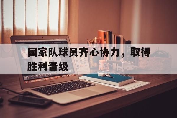 国家队球员齐心协力，取得胜利晋级的简单介绍